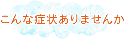 こんな症状ありませんか