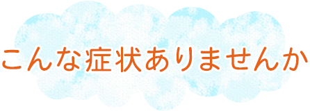 こんな症状ありませんか